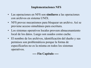 Implementaciones NFS

• Las operaciones en NFS son similares a las operaciones
  con archivos en sistema UNIX.
• NFS provee mecanismos para bloquear un archivo. Así se
  previene acceso simultáneo para escritura.
• Los sistemas operativos locales proveen almacenamiento
  local de los datos. Luego son usados como cache.
• El nombre de los archivos, identificación del dueño y sus
  permisos son problemáticos porque la forma de
  especificarlos no es la misma en todos los sistemas
  operativos.
                     ---- Fin Capítulo ----
 