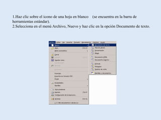 1.Haz clic sobre el icono de una hoja en blanco (se encuentra en la barra de
herramientas estándar).
2.Selecciona en el menú Archivo, Nuevo y haz clic en la opción Documento de texto.
 