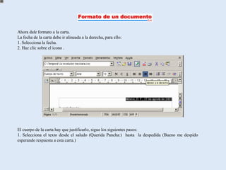 Ahora dale formato a la carta.
La fecha de la carta debe ir alineada a la derecha, para ello:
1. Selecciona la fecha.
2. Haz clic sobre el icono .




El cuerpo de la carta hay que justificarlo, sigue los siguientes pasos:
1. Selecciona el texto desde el saludo (Querida Pancha:) hasta la despedida (Bueno me despido
esperando respuesta a esta carta.)
 