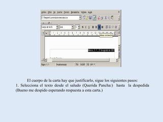 El cuerpo de la carta hay que justificarlo, sigue los siguientes pasos:
1. Selecciona el texto desde el saludo (Querida Pancha:) hasta la despedida
(Bueno me despido esperando respuesta a esta carta.)
 