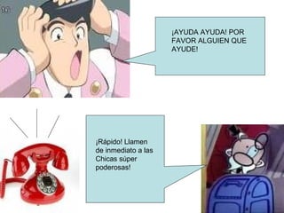 ¡AYUDA AYUDA! POR FAVOR ALGUIEN QUE AYUDE! ¡Rápido! Llamen de inmediato a las Chicas súper poderosas!