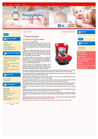 Home       Contact      Privacy Policy   Sitemap




                                          HappyBaby
                                          Cutie cheeky little baby




                                          « Graco Car Seat                                                                  Best Video Baby Monitor »           Search
 Search
                                                Chicco Car Seat
        Recent Posts                           January 31st, 2012 |    Author: babylover                                                                    Search

                                          Chicco Infant Car Seat Review
City Mini                                 One of the things parents love about the Chicco infant                                                                Archives
Stroller Reviews                          car seat is that it can secure a baby that weighs 4 lbs
Swim Diapers                              to 30 lbs. They can invest in this particular car seat and
Cheap Jogging Stroller                    need not buy another one just in case the child gets                                                             February 2012
                                          bigger.
Single Jogging Strollers                                                                                                                                   January 2012
                                          It also has energy absorbing foam that is for the
                                          improvement of the side impact protection. With this                                                             Baby Jogger
        Recent Comments                   feature, the parents are assured that the child is not
                                          only comfortable in the car seat, he is also protected                                                           Baby Monitor
                                          from any accident that can happen.
settingsun2001 on Summer                  For smaller babies, the Chicco infant car seat has
                                                                                                                                                           Baby Shower
Infant Video Monitor Interference         newborn insert. This makes it easy for the parents to                                                            Baby Umbrella Stroller
pirategrl on Double Baby                  adjust the seat in such a way that the child totally fits in
Monitor                                   it. The car seat has thick cushioned seat pad that is                                                            Children Tricycle
                                          very nice to the babys delicate skin.
Anonymous on Wireless Video                                                                                                                                Diapers
Baby Monitor                              It may be close to the five point harness but the
mcollins391 on Baby Monitor               parents need not worry because the material is not                                                               Identifying Baby Sleep
                                          dangerous to the child. In fact, the thick cushioned seat
Cameras
                                          has been made extra special for maximum comfort.
                                                                                                                                                           Infant Car Seat
davya85 on Baby Monitor With
Screen                                    The foot is assisted by a spring and is level to the height of the child. There are bubble levels as well as
                                          the Center Pull adjustment which makes it easy for the parent to install the Chicco infant car seat.
                                          This particular car seat is compatible with the other Chicco products. It suits the strollers and the other
        Archives                          car accessories that come with the infant car seat.
                                          Another reason why parents trust Chicco infant car seat is because they associate Chicco as the
                                          premier infant carrier for convenience, comfort, and safety.
February 2012
                                          They have trusted the brand for so long. Chicco infant car seat reviews are also positive and this
January 2012
                                          generated a lot of feedback in terms of sales. The infant car seat models keep improving.
                                          The features always comply with what the parents need from a car seat. They know that parents want to
        Categories                        stretch their buck so a way for them to do is to just invest in the car seat that they buy in the first place.
                                          Therefore, the company created an infant car seat that can accommodate the child even when he gets
                                          bigger.
Baby Jogger
                                          Parents who buy the Chicco infant car seat like because it increases the comfort and safety of the child.
Baby Monitor                              They know that their baby is comfortable and secure in the infant car seat.
Baby Shower
                                          They know that the cushions are very soft and the harnesses are tight-fitting. They also dont have to
Baby Umbrella Stroller                    worry about side impact accidents because the car seat has side infant protectors and that is what they
Children Tricycle                         need.
Diapers                                   About the author: If you are looking for the best infant car seat, i highly recommend the Chicco KeyFit
Identifying Baby Sleep Cues               30 Infant car seat. Visit my site for more infact car seat reviews.
Infant Car Seat                           Source: http://www.articlesbase.com/babies-articles/chicco-infant-car-seat-review-1352107.html

  Powered by WP / designed by Online
              Courses
 
