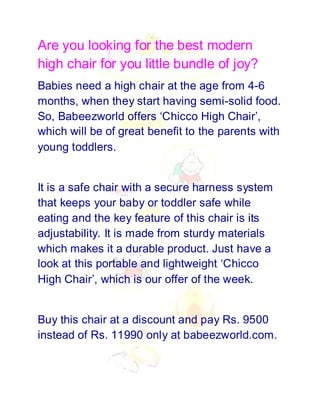 Are you looking for the best modern
high chair for you little bundle of joy?
Babies need a high chair at the age from 4-6
months, when they start having semi-solid food.
So, Babeezworld offers ‘Chicco High Chair’,
which will be of great benefit to the parents with
young toddlers.


It is a safe chair with a secure harness system
that keeps your baby or toddler safe while
eating and the key feature of this chair is its
adjustability. It is made from sturdy materials
which makes it a durable product. Just have a
look at this portable and lightweight ‘Chicco
High Chair’, which is our offer of the week.


Buy this chair at a discount and pay Rs. 9500
instead of Rs. 11990 only at babeezworld.com.
 