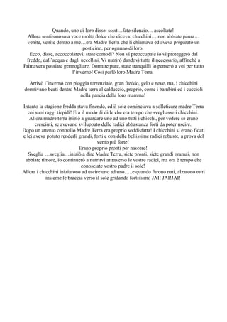 Quando, uno di loro disse: sssst…fate silenzio… ascoltate!
  Allora sentirono una voce molto dolce che diceva: chicchini… non abbiate paura…
  venite, venite dentro a me…era Madre Terra che li chiamava ed aveva preparato un
                              posticino, per ognuno di loro.
   Ecco, disse, accoccolatevi, state comodi? Non vi preoccupate io vi proteggerò dal
 freddo, dall’acqua e dagli uccellini. Vi nutrirò dandovi tutto il necessario, affinché a
Primavera possiate germogliare. Dormite pure, state tranquilli io penserò a voi per tutto
                         l’inverno! Cosi parlò loro Madre Terra.

   Arrivò l’inverno con pioggia torrenziale, gran freddo, gelo e neve, ma, i chicchini
 dormivano beati dentro Madre terra al calduccio, proprio, come i bambini ed i cuccioli
                           nella pancia della loro mamma!

Intanto la stagione fredda stava finendo, ed il sole cominciava a solleticare madre Terra
  coi suoi raggi tiepidi! Era il modo di dirle che era tempo che svegliasse i chicchini.
   Allora madre terra iniziò a guardare uno ad uno tutti i chicchi, per vedere se erano
       cresciuti, se avevano sviluppato delle radici abbastanza forti da poter uscire.
Dopo un attento controllo Madre Terra era proprio soddisfatta! I chicchini si erano fidati
e lei aveva potuto renderli grandi, forti e con delle bellissime radici robuste, a prova del
                                      vento più forte!
                             Erano proprio pronti per nascere!
   Sveglia …sveglia…iniziò a dire Madre Terra, siete pronti, siete grandi oramai, non
 abbiate timore, io continuerò a nutrirvi attraverso le vostre radici, ma ora è tempo che
                              conosciate vostro padre il sole!
Allora i chicchini iniziarono ad uscire uno ad uno…..e quando furono nati, alzarono tutti
            insieme le braccia verso il sole gridando fortissimo JAI! JAI!JAI!
 