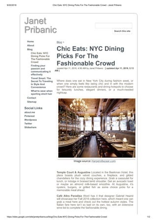 8/20/2018 Chic Eats: NYC Dining Picks For The Fashionable Crowd - Janet Pribanic
https://sites.google.com/site/janetpribanicus/blog/Chic-Eats-NYC-Dining-Picks-For-The-Fashionable-Crowd 1/2
Janet
Pribanic
Home
About
Blog
Chic Eats: NYC
Dining Picks For
The Fashionable
Crowd
Finding your
passion and
communicating it
effectively
Travel Smart: The
Secret To Traveling
In Style And
Convenience
What to wear when
sporting short hair
Contact
Sitemap
Social Links
about.me
Pinterest
Wordpress
Twitter
Slideshare
Blog >
Chic Eats: NYC Dining
Picks For The
Fashionable Crowd
posted Apr 11, 2018, 4:56 AM by Janet Pribanic [ updated Apr 11, 2018, 5:13
AM ]
Where does one eat in New York City during fashion week, or
when one simply feels like being chic and in with the modern
crowd? Here are some restaurants and dining hotspots to choose
for leisurely lunches, elegant dinners, or a much-needed
nightcap.
Image source: HarpersBazaar.com
Temple Court & Augustine Located in the Beekman Hotel, this
place boasts plush velvet couches, a fireplace, and gilded
chandeliers for the cozy dining experience. Grab a cassoulet for
lunch, or indulge in braised lamb shoulder. Get an avocado toast
or maybe an almond milk-based smoothie. At Augustine, it’s
oysters, burgers, or grilled fish as some choice picks for a
memorable meal ahead.
Café Altro Paradiso Word has it that designer Gabriel Hearst
will showcase her Fall 2018 collection here, which meant one can
grab a meal here and check out the hottest autumn styles. The
Italian fare here isn’t so bad on its own, too, with an extensive
wine list to complete the fashionable dining.
Search this site
 