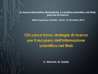 Le risorse informative biomediche a carattere periodico nel Web:
percorsi di ricerca
Istituto Superiore di Sanità - Roma, 27-28 ottobre 2014
Chi cerca trova: strategie di ricerca
per il recupero dell’informazione
scientifica nel Web
C. Mancini, M. Zedda
 