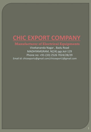 1
CHIC EXPORT COMPANY
Manufacturer of Electrical Equipments
Vivekananda Nagar , Badu Road
MADHYAMGRAM, N(24) pgs.kol-129
Phone no: +91-(33) 2526 7024/28/29
Email id: chicexports@gmail.com/chicexport1@gmail.com
 