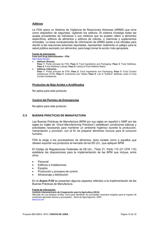 Proyecto BID-ADEX –RTA / CHICHA DE JORA Página 10 de 18
Aditivos
La FDA opera un Sistema de Vigilancia de Reacciones Adversas (ARMS) que sirve
como dispositivo de seguridad, vigilando los aditivos. El sistema investiga todas las
quejas procedentes de individuos o sus médicos que se puedan referir a alimentos
específicos, aditivos de alimentos y aditivos de colores, o vitaminas y suplementos
minerales. La base computarizada de información de ARMS asiste a los oficiales para
decidir si las reacciones adversas reportadas, representan realmente un peligro para la
salud pública asociado con alimentos, para luego tomar la acción más apropiada.
Fuente de información:
Food and Drug Administration - FDA
http://www.fda.gov
• Aditivos directos
Paso 1: Portal principal de FDA; Paso 2: Food Ingredients and Packaging; Paso 3: Food Additives;
Paso 4: Food Additives Listings; Paso 5: Listing of Food Additive Status
• Aditivos indirectos
Paso 1: Portal principal de FDA; Paso 2: Food Ingredients and Packaging; Paso 3: Food Contact
Substances (FCS); Paso 4: Inventories and Tables; Paso 5: List of "Indirect" Additives Used in Food
Contact Substances
Productos de Baja Acidez o Acidificados
No aplica para este producto
Control del Permiso de Emergencias
No aplica para este producto
C.5 BUENAS PRÁCTICAS DE MANUFACTURA
Las Buenas Prácticas de Manufactura (BPM por sus siglas en español o GMP por las
siglas en inglés de “Good Manufacturing Practices”) establecen condiciones básicas y
actividades necesarias para mantener un ambiente higiénico durante la producción,
manipulación y provisión, con el fin de preparar alimentos inocuos para el consumo
humano.
FDA le exige a los procesadores de alimentos, tanto locales como a aquellos que
deseen exportar sus productos al mercado de los EE.UU., que apliquen BPM.
El Código de Regulaciones Federales de EE.UU., Título 21, Parte 110 (21 CFR 110)
establece las disposiciones para la implementación de las BPM que incluye, entre
otros:
• Personal
• Edificios e instalaciones
• Equipos
• Producción y procesos de control
• Almacenaje y distribución
En el Anexo P-02 se presentan algunos aspectos referidos a la implementación de las
Buenas Prácticas de Manufactura.
Fuente de información:
Instituto Interamericano de Cooperación para la Agricultura (IICA).
Mercado de Los Estados Unidos: Guía para identificar los principales requisitos exigidos para el ingreso de
productos agrícolas frescos y procesados - Serie de Agronegocios, 2005
www.iica.int/
 