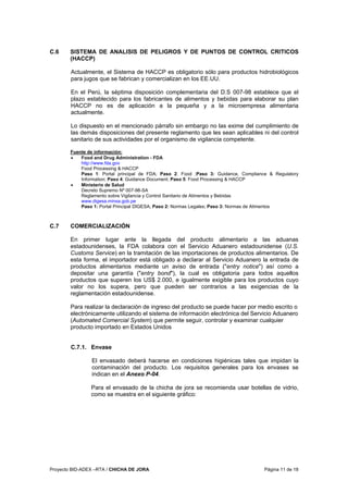 Proyecto BID-ADEX –RTA / CHICHA DE JORA Página 11 de 18
C.6 SISTEMA DE ANALISIS DE PELIGROS Y DE PUNTOS DE CONTROL CRITICOS
(HACCP)
Actualmente, el Sistema de HACCP es obligatorio sólo para productos hidrobiológicos
para jugos que se fabrican y comercializan en los EE.UU.
En el Perú, la séptima disposición complementaria del D.S 007-98 establece que el
plazo establecido para los fabricantes de alimentos y bebidas para elaborar su plan
HACCP no es de aplicación a la pequeña y a la microempresa alimentaria
actualmente.
Lo dispuesto en el mencionado párrafo sin embargo no las exime del cumplimiento de
las demás disposiciones del presente reglamento que les sean aplicables ni del control
sanitario de sus actividades por el organismo de vigilancia competente.
Fuente de información:
• Food and Drug Administration - FDA
http://www.fda.gov
Food Processing & HACCP
Paso 1: Portal principal de FDA; Paso 2: Food ;Paso 3: Guidance, Compliance & Regulatory
Information; Paso 4: Guidance Document; Paso 5: Food Processing & HACCP
• Ministerio de Salud
Decreto Supremo Nº 007-98-SA
Reglamento sobre Vigilancia y Control Sanitario de Alimentos y Bebidas
www.digesa.minsa.gob.pe
Paso 1: Portal Principal DIGESA; Paso 2: Normas Legales; Paso 3: Normas de Alimentos
C.7 COMERCIALIZACIÓN
En primer lugar ante la llegada del producto alimentario a las aduanas
estadounidenses, la FDA colabora con el Servicio Aduanero estadounidense (U.S.
Customs Service) en la tramitación de las importaciones de productos alimentarios. De
esta forma, el importador está obligado a declarar al Servicio Aduanero la entrada de
productos alimentarios mediante un aviso de entrada ("entry notice") así como a
depositar una garantía ("entry bond"), la cual es obligatoria para todos aquellos
productos que superen los US$ 2.000, e igualmente exigible para los productos cuyo
valor no los supera, pero que pueden ser contrarios a las exigencias de la
reglamentación estadounidense.
Para realizar la declaración de ingreso del producto se puede hacer por medio escrito o
electrónicamente utilizando el sistema de información electrónica del Servicio Aduanero
(Automated Comercial System) que permite seguir, controlar y examinar cualquier
producto importado en Estados Unidos
C.7.1. Envase
El envasado deberá hacerse en condiciones higiénicas tales que impidan la
contaminación del producto. Los requisitos generales para los envases se
indican en el Anexo P-04.
Para el envasado de la chicha de jora se recomienda usar botellas de vidrio,
como se muestra en el siguiente gráfico:
 