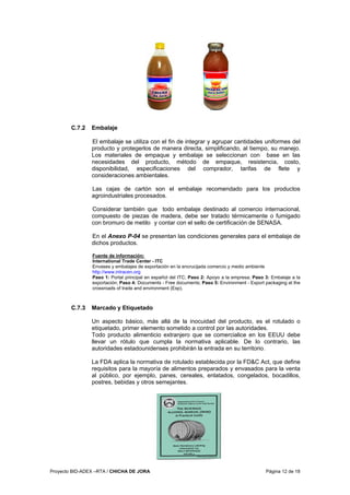 Proyecto BID-ADEX –RTA / CHICHA DE JORA Página 12 de 18
C.7.2 Embalaje
El embalaje se utiliza con el fin de integrar y agrupar cantidades uniformes del
producto y protegerlos de manera directa, simplificando, al tiempo, su manejo.
Los materiales de empaque y embalaje se seleccionan con base en las
necesidades del producto, método de empaque, resistencia, costo,
disponibilidad, especificaciones del comprador, tarifas de flete y
consideraciones ambientales.
Las cajas de cartón son el embalaje recomendado para los productos
agroindustriales procesados.
Considerar también que todo embalaje destinado al comercio internacional,
compuesto de piezas de madera, debe ser tratado térmicamente o fumigado
con bromuro de metilo y contar con el sello de certificación de SENASA.
En el Anexo P-04 se presentan las condiciones generales para el embalaje de
dichos productos.
Fuente de información:
International Trade Center - ITC
Envases y embalajes de exportación en la encrucijada comercio y medio ambiente
http://www.intracen.org
Paso 1: Portal principal en español del ITC; Paso 2: Apoyo a la empresa; Paso 3: Embalaje a la
exportación; Paso 4: Documents - Free documents; Paso 5: Environment - Export packaging at the
crossroads of trade and environment (Esp).
C.7.3 Marcado y Etiquetado
Un aspecto básico, más allá de la inocuidad del producto, es el rotulado o
etiquetado, primer elemento sometido a control por las autoridades.
Todo producto alimenticio extranjero que se comercialice en los EEUU debe
llevar un rótulo que cumpla la normativa aplicable. De lo contrario, las
autoridades estadounidenses prohibirán la entrada en su territorio.
La FDA aplica la normativa de rotulado establecida por la FD&C Act, que define
requisitos para la mayoría de alimentos preparados y envasados para la venta
al público, por ejemplo, panes, cereales, enlatados, congelados, bocadillos,
postres, bebidas y otros semejantes.
 