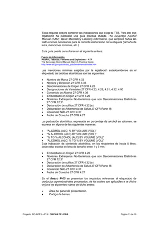 Proyecto BID-ADEX –RTA / CHICHA DE JORA Página 13 de 18
Toda etiqueta deberá contener las indicaciones que exige la TTB. Para ello ese
organismo ha publicado una guía práctica titulada The Beverage Alcohol
Manual (BAM): Basic Mandatory Labeling Information, que contiene todas las
instrucciones necesarias para la correcta elaboración de la etiqueta (tamaño de
letra, menciones mínimas, etc.).
Esta guía puede consultarse en el siguiente enlace:
Fuente de información:
Alcohol, Tobacco, Firearms and Explosives – ATF
The Beverage Alcohol Manual (Bam) A Practical Guide
http://www.atf.gov/pub/alctob_pub/bevalmanual/index.htm
Las menciones mínimas exigidas por la legislación estadounidense en el
etiquetado de bebidas alcohólicas son las siguientes:
• Nombre de Marca 27 CFR 4.33
• Nombre y Dirección 27 CFR 4.35
• Denominaciones de Origen 27 CFR 4.25
• Designaciones de Varietales 27 CFR 4.23, 4.28, 4.91, 4.92, 4.93
• Contenido de Alcohol 27 CFR 4.36
• Embotellado en Origen 27 CFR 4.26
• Nombres Extranjeros No-Genéricos que son Denominaciones Distintivas
27 CFR 12.31
• Declaración de sulfitos 27 CFR 4.32 (e)
• Declaración de Advertencia de Salud 27 CFR Parte 16
• Contenido Neto 27 CFR 4.37
• Fecha de Cosecha 27 CFR 4.27
La graduación alcohólica, expresada en porcentaje de alcohol en volumen, se
expresa en alguna de las siguientes maneras:
• “ALCOHOL (ALC) % BY VOLUME (VOL)”
• “% ALCOHOL (ALC) BY VOLUME (VOL)”
• “% TO % ALCOHOL (ALC) BY VOLUME (VOL)”
• “ALCOHOL (ALC) % TO % BY VOLUME (VOL)”
Esta indicación de contenido alcohólico, en los recipientes de hasta 5 litros,
debe estar escrita en letra de tamaño entre 1 y 3 mm.
• Embotellado en Origen 27 CFR 4.26
• Nombres Extranjeros No-Genéricos que son Denominaciones Distintivas
27 CFR 12.31
• Declaración de sulfitos 27 CFR 4.32 (e)
• Declaración de Advertencia de Salud 27 CFR Parte 16
• Contenido Neto 27 CFR 4.37
• Fecha de Cosecha 27 CFR 4.27
En el Anexo P-05 se presentan los requisitos referentes al etiquetado de
productos agroindustriales procesados, de los cuales son aplicables a la chicha
de jora los siguientes rubros de dicho anexo:
• Área del panel de presentación.
• Código de barras.
 