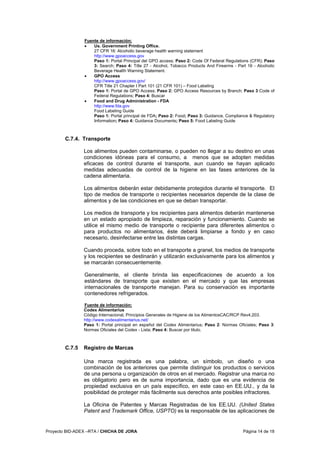 Proyecto BID-ADEX –RTA / CHICHA DE JORA Página 14 de 18
Fuente de información:
• Us. Government Printing Office.
27 CFR 16: Alcoholic beverage health warning statement
http://www.gpoaccess.gov
Paso 1: Portal Principal del GPO access; Paso 2: Code Of Federal Regulations (CFR); Paso
3: Search; Paso 4: Title 27 - Alcohol, Tobacco Products And Firearms - Part 16 - Alcoholic
Beverage Health Warning Statement.
• GPO Access
http://www.gpoaccess.gov/
CFR Title 21 Chapter I Part 101 (21 CFR 101) – Food Labeling
Paso 1: Portal de GPO Access; Paso 2: GPO Access Resources by Branch; Paso 3 Code of
Federal Regulations; Paso 4: Buscar
• Food and Drug Administration - FDA
http://www.fda.gov
Food Labeling Guide
Paso 1: Portal principal de FDA; Paso 2: Food; Paso 3: Guidance, Compliance & Regulatory
Information; Paso 4: Guidance Documents; Paso 5: Food Labeling Guide
C.7.4. Transporte
Los alimentos pueden contaminarse, o pueden no llegar a su destino en unas
condiciones idóneas para el consumo, a menos que se adopten medidas
eficaces de control durante el transporte, aun cuando se hayan aplicado
medidas adecuadas de control de la higiene en las fases anteriores de la
cadena alimentaria.
Los alimentos deberán estar debidamente protegidos durante el transporte. El
tipo de medios de transporte o recipientes necesarios depende de la clase de
alimentos y de las condiciones en que se deban transportar.
Los medios de transporte y los recipientes para alimentos deberán mantenerse
en un estado apropiado de limpieza, reparación y funcionamiento. Cuando se
utilice el mismo medio de transporte o recipiente para diferentes alimentos o
para productos no alimentarios, éste deberá limpiarse a fondo y en caso
necesario, desinfectarse entre las distintas cargas.
Cuando proceda, sobre todo en el transporte a granel, los medios de transporte
y los recipientes se destinarán y utilizarán exclusivamente para los alimentos y
se marcarán consecuentemente.
Generalmente, el cliente brinda las especificaciones de acuerdo a los
estándares de transporte que existen en el mercado y que las empresas
internacionales de transporte manejan. Para su conservación es importante
contenedores refrigerados.
Fuente de información:
Codex Alimentarius
Código Internacional, Principios Generales de Higiene de los AlimentosCAC/RCP Rev4,203.
http://www.codexalimentarius.net/
Paso 1: Portal principal en español del Codex Alimentarius; Paso 2: Normas Oficiales; Paso 3:
Normas Oficiales del Codex - Lista; Paso 4: Buscar por titulo.
C.7.5 Registro de Marcas
Una marca registrada es una palabra, un símbolo, un diseño o una
combinación de los anteriores que permite distinguir los productos o servicios
de una persona u organización de otros en el mercado. Registrar una marca no
es obligatorio pero es de suma importancia, dado que es una evidencia de
propiedad exclusiva en un país específico, en este caso en EE.UU., y da la
posibilidad de proteger más fácilmente sus derechos ante posibles infractores.
La Oficina de Patentes y Marcas Registradas de los EE.UU. (United States
Patent and Trademark Office, USPTO) es la responsable de las aplicaciones de
 