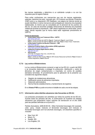 Proyecto BID-ADEX –RTA / CHICHA DE JORA Página 15 de 18
las marcas registradas y determina si un solicitante cumple o no con los
requisitos para el registro federal.
Para evitar confusiones con mercancías que son de marcas registradas,
patentes, derechos de autor, mercado gris, US Customs and Border Protection
(CBP) pone a su disposición IPR Database, una página de Internet donde se
puede identificar si cierta mercancía está protegida por derechos de propiedad
intelectuales, la misma que es consultada por el personal de los puertos de
EE.UU. en caso de encontrar posibles infracciones de derechos de propiedad
intelectual durante la importación. CBP ofrece registrarse en dicha base, previo
pago, siendo requisito que la marca deba estar registrada previamente en
USPTO.
Fuente de información:
• United States Patent and Trademark Office - USPTO
http://www.uspto.gov/
Paso 1: Portal principal del USPTO; Paso 2: Trademark; Paso 3: Law & Rules
Paso 1: Portal principal del USPTO; Paso 2: Site Index; Paso 3: Basic Facts, Trademarks
• United States Customs and Border Protection – CBP
http://www.cbp.gov/
• Intellectual Property Rights e-Recordation (IPRR) application
https://apps.cbp.gov/e-recordations/
• Intellectual Property Rights Search (IPRS)
http://iprs.cbp.gov/
• GPO Access
CFR Title 19 Chapter I Part 133 - (19 CFR 133)
http://www.gpoaccess.gov/
Paso 1: Portal de GPO Access; Paso 2: GPO Access Resources by Branch; Paso 3 Code of
Federal Regulations; Paso 4: Buscar
C.7.6 Ley contra el Bioterrorismo
La Ley contra el Bioterrorismo comenzó a regir en los EE.UU. a partir del 2003
y se encuentra destinada a proteger la producción, distribución y venta de
alimentos de origen norteamericano e importado, en contra de posibles
atentados terroristas. El procedimiento para la aplicación de la presente Ley
considera las siguientes etapas:
a. Registro de instalaciones alimenticias
b. Notificación previa de alimentos importados
c. Detención administrativa
d. Norma final de establecimiento y mantenimiento de registros
En el Anexo P-06 se puede encontrar el detalle de cada una de las etapas.
C.7.7. Información sobre distritos aduaneros más frecuentes en EE.UU.
Los productos procesados son admitidos por todos los puertos de los EE.UU.,
durante todos los periodos del año. A continuación se muestran los distritos
aduaneros que presentaron mayor volumen de transacción en el año 2008
para las partidas definidas en el punto B.1.
Partida Arancelaria: 2206.00.90 00 - Other fermented beverages (for example,
cider, perry, mead); mixtures of fermented beverages and mixtures of
fermented beverages and non-alcoholic beverages, not elsewhere specified or
included
• New York, NY
• Miami, FL
• Seattle, WA
• Los Angeles, CA
 