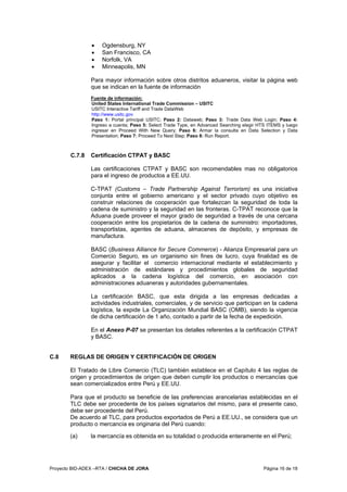 Proyecto BID-ADEX –RTA / CHICHA DE JORA Página 16 de 18
• Ogdensburg, NY
• San Francisco, CA
• Norfolk, VA
• Minneapolis, MN
Para mayor información sobre otros distritos aduaneros, visitar la página web
que se indican en la fuente de información
Fuente de información:
United States International Trade Commission – USITC
USITC Interactive Tariff and Trade DataWeb
http://www.usitc.gov
Paso 1: Portal principal USITC; Paso 2: Dataweb; Paso 3: Trade Data Web Login; Paso 4:
Ingreso a cuenta; Paso 5: Select Trade Type, en Advanced Searching elegir HTS ITEMS y luego
ingresar en Proceed With New Query; Paso 6: Armar la consulta en Data Selection y Data
Presentation; Paso 7: Proceed To Next Step; Paso 8: Run Report.
C.7.8 Certificación CTPAT y BASC
Las certificaciones CTPAT y BASC son recomendables mas no obligatorios
para el ingreso de productos a EE.UU.
C-TPAT (Customs – Trade Partnership Against Terrorism) es una iniciativa
conjunta entre el gobierno americano y el sector privado cuyo objetivo es
construir relaciones de cooperación que fortalezcan la seguridad de toda la
cadena de suministro y la seguridad en las fronteras. C-TPAT reconoce que la
Aduana puede proveer el mayor grado de seguridad a través de una cercana
cooperación entre los propietarios de la cadena de suministro: importadores,
transportistas, agentes de aduana, almacenes de depósito, y empresas de
manufactura.
BASC (Business Alliance for Secure Commerce) - Alianza Empresarial para un
Comercio Seguro, es un organismo sin fines de lucro, cuya finalidad es de
asegurar y facilitar el comercio internacional mediante el establecimiento y
administración de estándares y procedimientos globales de seguridad
aplicados a la cadena logística del comercio, en asociación con
administraciones aduaneras y autoridades gubernamentales.
La certificación BASC, que esta dirigida a las empresas dedicadas a
actividades industriales, comerciales, y de servicio que participan en la cadena
logística, la expide La Organización Mundial BASC (OMB), siendo la vigencia
de dicha certificación de 1 año, contado a partir de la fecha de expedición.
En el Anexo P-07 se presentan los detalles referentes a la certificación CTPAT
y BASC.
C.8 REGLAS DE ORIGEN Y CERTIFICACIÓN DE ORIGEN
El Tratado de Libre Comercio (TLC) también establece en el Capítulo 4 las reglas de
origen y procedimientos de origen que deben cumplir los productos o mercancías que
sean comercializados entre Perú y EE.UU.
Para que el producto se beneficie de las preferencias arancelarias establecidas en el
TLC debe ser procedente de los países signatarios del mismo, para el presente caso,
debe ser procedente del Perú.
De acuerdo al TLC, para productos exportados de Perú a EE.UU., se considera que un
producto o mercancía es originaria del Perú cuando:
(a) la mercancía es obtenida en su totalidad o producida enteramente en el Perú;
 
