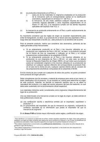 Proyecto BID-ADEX –RTA / CHICHA DE JORA Página 17 de 18
(b) es producida enteramente en el Perú, y
i) cada uno de los materiales no originarios empleados en la producción
de la mercancía sufre el correspondiente cambio en la clasificación
arancelaria, especificado en el Anexo 4.11
del TLC, o
ii) la mercancía, de otro modo, satisface cualquier requisito de valor de
contenido regional aplicable u otros requisitos especificados en el
Anexo 4.1 del TLC, y la mercancía cumple con los demás requisitos
aplicables del Capítulo 4 del TLC; o
(c) la mercancía es producida enteramente en el Perú a partir exclusivamente de
materiales originarios.
Es importante considerar que las reglas de origen se acuerdan especialmente para
evitar la triangulación, es decir, si un producto de un tercer país sea exportado a Perú y
luego éste sea reexportado a los EE.UU., este producto no se beneficie del acuerdo.
Para el presente producto, habría que considerar dos escenarios, partiendo de las
reglas generales arriba mencionadas:
a. Si es enteramente producido en el Perú y los insumos utilizados en su
producción son originarios de Perú o EE.UU.; es decir, si el producto principal
de la chicha de jora es cosechado y cultivado en el Perú y no incluye
preparaciones comprendidas en la subpartida 2106.90.
b. Si es enteramente producido en el Perú y los insumos utilizados en su
producción no son originarios de Perú o EE.UU.; en este caso, se deberá
revisar el Requisito Específico de Origen (REO), el cual indica que el producto
podrá ser considerado originario si los insumos utilizados en su producción se
clasifican en cualquier capítulo diferente del correspondiente al producto final,
en el caso de la chicha de jora, cualquier capítulo distinto del 22, excepto de
las preparaciones alcohólicas compuestas de la subpartida 2106.90.
Si el la chicha de jora cumple con cualquiera de estos dos puntos, se podrá considerar
como producto de origen peruano.
Debe considerarse que los envases y material de empaque para venta al por menor, si
están clasificados con el producto, no se tomarán en cuenta para determinar el origen
de este producto. Además, se permite el trasbordo siempre que no se altere la
naturaleza del producto y no salga del recinto aduanero del país de trasbordo, lo cual
debe estar sustentado con la documentación oficial respectiva.
Los materiales indirectos serán considerados como originarios independientemente del
lugar de su producción.
Una vez determinado si la mercancía cumple con la regla de origen, se debe solicitar el
trato preferencial a través de:
(a) una certificación escrita o electrónica emitida por el importador, exportador o
productor2
; o
(b) el conocimiento del importador de que la mercancía es originaria, incluyendo la
confianza razonable en la información que posee el importador de que la
mercancía es originaria3
.
En el Anexo P-08 se brinda mayor información sobre reglas y certificación de origen.
1
Para identificar si un producto es elaborado en el Perú, existen requisitos específicos de origen. Para cada partida se
establece una regla que debe cumplirse para determinar que el producto es originario y, por lo tanto, es beneficiario de
la preferencia arancelaria. Estos requisitos específicos de origen se encuentran listados en el Anexo 4.1
2
Perú deberá implementar lo concerniente a las certificaciones electrónicas, a más tardar tres años después de la
entrada en vigor del Acuerdo; y
3
Perú deberá implementar lo concerniente al conocimiento del importador, a más tardar tres años después de la
entrada en vigor del Acuerdo.
 