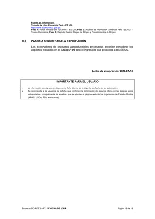 Proyecto BID-ADEX –RTA / CHICHA DE JORA Página 18 de 18
Fuente de información:
Tratado de Libre Comercio Perú – EE UU.
http://www.tlcperu-eeuu.gob.pe
Paso 1: Portal principal del TLC Perú – EE.UU.; Paso 2: Acuerdo de Promoción Comercial Perú - EE.UU. –
Textos Completos; Paso 3: Capítulo Cuatro: Reglas de Origen y Procedimientos de Origen.
C.9 PASOS A SEGUIR PARA LA EXPORTACION
Los exportadores de productos agroindustriales procesados deberían considerar los
aspectos indicados en el Anexo P-09 para el ingreso de sus productos a los EE.UU.
Fecha de elaboración:2009-07-16
IMPORTANTE PARA EL USUARIO
• La información consignada en la presente ficha técnica es la vigente a la fecha de su elaboración.
• Se recomienda a los usuarios de la ficha que confirmen la información de algunos rubros en las páginas webs
referenciadas, principalmente de aquellos que se vinculen a páginas web de los organismos de Estados Unidos
(APHIS, USDA, FDA, entre otros).
 