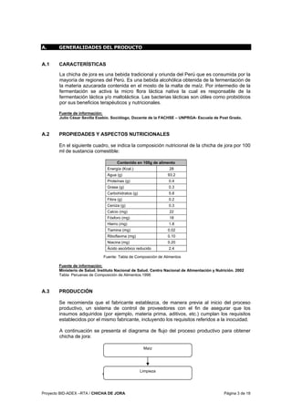 Proyecto BID-ADEX –RTA / CHICHA DE JORA Página 3 de 18
A. GENERALIDADES DEL PRODUCTO
A.1 CARACTERÍSTICAS
La chicha de jora es una bebida tradicional y oriunda del Perú que es consumida por la
mayoría de regiones del Perú. Es una bebida alcohólica obtenida de la fermentación de
la materia azucarada contenida en el mosto de la malta de maíz. Por intermedio de la
fermentación se activa la micro flora láctica nativa la cual es responsable de la
fermentación láctica y/o maltoláctica. Las bacterias lácticas son útiles como probióticos
por sus beneficios terapéuticos y nutricionales.
Fuente de información:
Julio César Sevilla Exebio. Sociólogo, Docente de la FACHSE – UNPRGA- Escuela de Post Grado.
A.2 PROPIEDADES Y ASPECTOS NUTRICIONALES
En el siguiente cuadro, se indica la composición nutricional de la chicha de jora por 100
ml de sustancia comestible:
Contenido en 100g de alimento
Energía (Kcal.) 28
Agua (g) 93.2
Proteínas (g) 0.4
Grasa (g) 0.3
Carbohidratos (g) 5.8
Fibra (g) 0.2
Ceniza (g) 0.3
Calcio (mg) 22
Fósforo (mg) 18
Hierro (mg) 1.8
Tiamina (mg) 0.02
Riboflavina (mg) 0.10
Niacina (mg) 0.20
Ácido ascórbico reducido 2.4
Fuente: Tabla de Composición de Alimentos
Fuente de información:
Ministerio de Salud. Instituto Nacional de Salud. Centro Nacional de Alimentación y Nutrición. 2002
Tabla Peruanas de Composición de Alimentos.1996
A.3 PRODUCCIÓN
Se recomienda que el fabricante establezca, de manera previa al inicio del proceso
productivo, un sistema de control de proveedores con el fin de asegurar que los
insumos adquiridos (por ejemplo, materia prima, aditivos, etc.) cumplan los requisitos
establecidos por el mismo fabricante, incluyendo los requisitos referidos a la inocuidad.
A continuación se presenta el diagrama de flujo del proceso productivo para obtener
chicha de jora:
Continuación…
Limpieza
Maíz
 