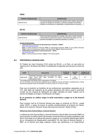Proyecto BID-ADEX –RTA / CHICHA DE JORA Página 5 de 18
PERÚ
PARTIDA ARANCELARIA DESCRIPCIÓN
2206.00.00.00
Las demás bebidas fermentadas (por ejemplo: sidra, perada, aguamiel);
mezclas de bebidas fermentadas y mezclas de bebidas fermentadas y
bebidas no alcohólicas, no expresadas ni comprendidas en otra parte.
EE.UU.
PARTIDA ARANCELARIA DESCRIPCIÓN
2206.00.90 00
Other fermented beverages (for example, cider, perry, mead); mixtures
of fermented beverages and mixtures of fermented beverages and non-
alcoholic beverages, not elsewhere specified or included:
Fuente de información:
• Superintendencia Nacional de Administración Tributaria - SUNAT
http://www.aduanet.gob.pe/
Paso 1: Portal principal de Aduanet; Paso 2: Operatividad aduanera; Paso 3: Una partida (Arancel);
Paso 4: Hacer la búsqueda por código o por descripción; Paso 5: Seleccionar partida
• United Status International Trade Commission – USITC
http://www.usitc.gov/
Paso 1: Portal principal del USITC; Paso 2: HTS Online Search
B.2 PREFERENCIA ARANCELARIA
El Tratado de Libre Comercio (TLC) entre los EE.UU. y el Perú, el cual entró en
vigencia el 01 de febrero del 2009, ha establecido el siguiente arancel para la chicha de
jora:
HTS8* Descripción
Unidad de
cantidad
Arancel
Base
Categoría de
Desgravación
2206.00.90
Fermented beverages (other than grape wine, beer,
cider, prune wine, sake, vermouth, or other
effervescent wines)
Liters
4.2
cents/liter
A
(a)
*Las preferencias arancelarias fueron negociadas a 08 dígitos.
(a): los aranceles a las mercancías originarias de la categoría A serán eliminados completamente y dichas
mercancías quedarán libres de aranceles en la fecha en que el TLC entre en vigor.
Para que el producto se beneficie de las preferencias arancelarias asignadas por el
TLC, este debe ser originario de los países signatarios del mismo, para lo cual debe
cumplir con los criterios de calificación de origen indicados en dicho Tratado (ver la
sección de Reglas de Origen y Certificación de Origen).
Si un producto no califica origen la tarifa arancelaria a pagar es la del Arancel
General.
Para conocer cuál es el Arancel General que paga un producto en EE.UU., puede
visitar USITC, y luego de buscar la partida correspondiente al producto de interés,
fijarse en la columna “General” de las columnas de la sección “Rates of Duty”.
Diferencia entre Arancel Base y Arancel General
La diferencia entre Arancel Base y Arancel General o Nación Más Favorecida (NMF) es
que el primero se define dentro del acuerdo comercial entre los países signatarios para
servir como base en el cálculo del arancel a pagar en un momento determinado dentro
de un cronograma de desgravación arancelaria. Por otro lado el Arancel General o
MNF, es el arancel que paga cualquier nación que pertenezca a la Organización
 