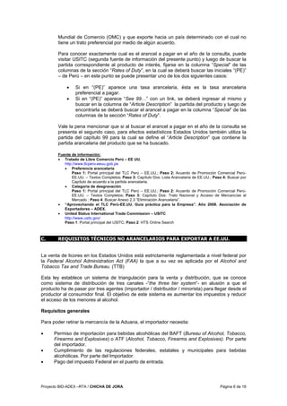 Proyecto BID-ADEX –RTA / CHICHA DE JORA Página 6 de 18
Mundial de Comercio (OMC) y que exporte hacia un país determinado con el cual no
tiene un trato preferencial por medio de algún acuerdo.
Para conocer exactamente cual es el arancel a pagar en el año de la consulta, puede
visitar USITC (segunda fuente de información del presente punto) y luego de buscar la
partida correspondiente al producto de interés, fijarse en la columna “Special” de las
columnas de la sección “Rates of Duty”, en la cual se deberá buscar las iniciales “(PE)”
– de Perú – en este punto se puede presentar uno de los dos siguientes casos:
• Si en “(PE)” aparece una tasa arancelaria, ésta es la tasa arancelaria
preferencial a pagar.
• Si en “(PE)” aparece “See 99…” con un link, se deberá ingresar al mismo y
buscar en la columna de “Article Description” la partida del producto y luego de
encontrarla se deberá buscar el arancel a pagar en la columna “Special” de las
columnas de la sección “Rates of Duty”.
Vale la pena mencionar que si al buscar el arancel a pagar en el año de la consulta se
presenta el segundo caso, para efectos estadísticos Estados Unidos también utiliza la
partida del capítulo 99 para la cual se define el “Article Description” que contiene la
partida arancelaria del producto que se ha buscado.
Fuente de información:
• Tratado de Libre Comercio Perú – EE UU.
http://www.tlcperu-eeuu.gob.pe
• Preferencia arancelaria
Paso 1: Portal principal del TLC Perú – EE.UU.; Paso 2: Acuerdo de Promoción Comercial Perú-
EE.UU. – Textos Completos; Paso 3: Capítulo Dos: Lista Arancelaria de EE.UU.; Paso 4: Buscar por
Capítulo de acuerdo a la partida arancelaria.
• Categoría de desgravación
Paso 1: Portal principal del TLC Perú – EE.UU.; Paso 2: Acuerdo de Promoción Comercial Perú-
EE.UU. – Textos Completos; Paso 3: Capítulo Dos: Trato Nacional y Acceso de Mercancías al
Mercado ; Paso 4: Buscar Anexo 2.3 “Eliminación Arancelaria”.
• “Aprovechando el TLC Perú-EE.UU. Guía práctica para la Empresa”. Año 2008. Asociación de
Exportadores – ADEX.
• United Status International Trade Commission – USITC
http://www.usitc.gov/
Paso 1: Portal principal del USITC; Paso 2: HTS Online Search
C. REQUISITOS TÉCNICOS NO ARANCELARIOS PARA EXPORTAR A EE.UU.
La venta de licores en los Estados Unidos está estrictamente reglamentada a nivel federal por
la Federal Alcohol Administration Act (FAA) la que a su vez es aplicada por el Alcohol and
Tobacco Tax and Trade Bureau. (TTB)
Esta ley establece un sistema de triangulación para la venta y distribución, que se conoce
como sistema de distribución de tres canales -“the three tier system”- en alusión a que el
producto ha de pasar por tres agentes (importador / distribuidor / minorista) para llegar desde el
productor al consumidor final. El objetivo de este sistema es aumentar los impuestos y reducir
el acceso de los menores al alcohol.
Requisitos generales
Para poder retirar la mercancía de la Aduana, el importador necesita:
• Permiso de importación para bebidas alcohólicas del BAFT (Bureau of Alcohol, Tobacco,
Firearms and Explosives) o ATF (Alcohol, Tobacco, Firearms and Explosives). Por parte
del importador.
• Cumplimiento de las regulaciones federales, estatales y municipales para bebidas
alcohólicas. Por parte del Importador.
• Pago del impuesto Federal en el puerto de entrada.
 