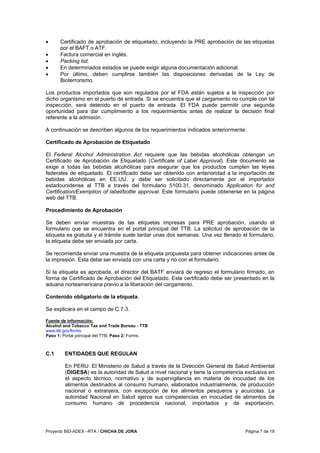 Proyecto BID-ADEX –RTA / CHICHA DE JORA Página 7 de 18
• Certificado de aprobación de etiquetado, incluyendo la PRE aprobación de las etiquetas
por el BAFT o ATF.
• Factura comercial en inglés.
• Packing list.
• En determinados estados se puede exigir alguna documentación adicional.
• Por último, deben cumplirse también las disposiciones derivadas de la Ley de
Bioterrorismo.
Los productos importados que son regulados por el FDA están sujetos a la inspección por
dicho organismo en el puerto de entrada. Si se encuentra que el cargamento no cumple con tal
inspección, será detenido en el puerto de entrada. El FDA puede permitir una segunda
oportunidad para dar cumplimiento a los requerimientos antes de realizar la decisión final
referente a la admisión.
A continuación se describen algunos de los requerimientos indicados anteriormente:
Certificado de Aprobación de Etiquetado
El Federal Alcohol Administration Act requiere que las bebidas alcohólicas obtengan un
Certificado de Aprobación de Etiquetado (Certificate of Label Approval). Este documento se
exige a todas las bebidas alcohólicas para asegurar que los productos cumplen las leyes
federales de etiquetado. El certificado debe ser obtenido con anterioridad a la importación de
bebidas alcohólicas en EE.UU. y debe ser solicitado directamente por el importador
estadounidense al TTB a través del formulario 5100.31, denominado Application for and
Certification/Exemption of label/bottle approval. Este formulario puede obtenerse en la página
web del TTB.
Procedimiento de Aprobación
Se deben enviar muestras de las etiquetas impresas para PRE aprobación, usando el
formulario que se encuentra en el portal principal del TTB. La solicitud de aprobación de la
etiqueta es gratuita y el trámite suele tardar unas dos semanas. Una vez llenado el formulario,
la etiqueta debe ser enviada por carta.
Se recomienda enviar una muestra de la etiqueta propuesta para obtener indicaciones antes de
la impresión. Esta debe ser enviada con una carta y no con el formulario.
Si la etiqueta es aprobada, el director del BATF enviará de regreso el formulario firmado, en
forma de Certificado de Aprobación del Etiquetado. Este certificado debe ser presentado en la
aduana norteamericana previo a la liberación del cargamento.
Contenido obligatorio de la etiqueta.
Se explicara en el campo de C.7.3.
Fuente de información:
Alcohol and Tobacco Tax and Trade Bureau - TTB
www.ttb.gov/forms
Paso 1: Portal principal del TTB; Paso 2: Forms.
C.1 ENTIDADES QUE REGULAN
En PERU: El Ministerio de Salud a través de la Dirección General de Salud Ambiental
(DIGESA) es la autoridad de Salud a nivel nacional y tiene la competencia exclusiva en
el aspecto técnico, normativo y de supervigilancia en materia de inocuidad de los
alimentos destinados al consumo humano, elaborados industrialmente, de producción
nacional o extranjera, con excepción de los alimentos pesqueros y acuícolas. La
autoridad Nacional en Salud ejerce sus competencias en inocuidad de alimentos de
consumo humano de procedencia nacional, importados y de exportación,
 
