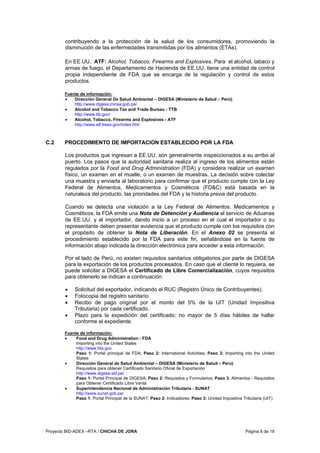Proyecto BID-ADEX –RTA / CHICHA DE JORA Página 8 de 18
contribuyendo a la protección de la salud de los consumidores, promoviendo la
disminución de las enfermedades transmitidas por los alimentos (ETAs).
En EE.UU.: ATF: Alcohol, Tobacco, Firearms and Explosives. Para el alcohol, tabaco y
armas de fuego, el Departamento de Hacienda de EE.UU. tiene una entidad de control
propia independiente de FDA que se encarga de la regulación y control de estos
productos.
Fuente de información:
• Dirección General De Salud Ambiental – DIGESA (Ministerio de Salud – Perú)
http://www.digesa.minsa.gob.pe/
• Alcohol and Tobacco Tax and Trade Bureau - TTB
http://www.ttb.gov/
• Alcohol, Tobacco, Firearms and Explosives - ATF
http://www.atf.treas.gov/index.htm
C.2 PROCEDIMIENTO DE IMPORTACION ESTABLECIDO POR LA FDA
Los productos que ingresan a EE.UU. son generalmente inspeccionados a su arribo al
puerto. Los pasos que la autoridad sanitaria realiza al ingreso de los alimentos están
regulados por la Food and Drug Administration (FDA) y considera realizar un examen
físico, un examen en el muelle, o un examen de muestras. La decisión sobre colectar
una muestra y enviarla al laboratorio para confirmar que el producto cumple con la Ley
Federal de Alimentos, Medicamentos y Cosméticos (FD&C) está basada en la
naturaleza del producto, las prioridades del FDA y la historia previa del producto.
Cuando se detecta una violación a la Ley Federal de Alimentos, Medicamentos y
Cosméticos, la FDA emite una Nota de Detención y Audiencia al servicio de Aduanas
de EE.UU. y al importador, dando inicio a un proceso en el cual el importador o su
representante deben presentar evidencia que el producto cumple con los requisitos con
el propósito de obtener la Nota de Liberación. En el Anexo 02 se presenta el
procedimiento establecido por la FDA para este fin, señalándose en la fuente de
información abajo indicada la dirección electrónica para acceder a esta información.
Por el lado de Perú, no existen requisitos sanitarios obligatorios por parte de DIGESA
para la exportación de los productos procesados. En caso que el cliente lo requiera, se
puede solicitar a DIGESA el Certificado de Libre Comercialización, cuyos requisitos
para obtenerlo se indican a continuación:
• Solicitud del exportador, indicando el RUC (Registro Único de Contribuyentes).
• Fotocopia del registro sanitario.
• Recibo de pago original por el monto del 5% de la UIT (Unidad Impositiva
Tributaria) por cada certificado.
• Plazo para la expedición del certificado: no mayor de 5 días hábiles de hallar
conforme el expediente.
Fuente de información:
• Food and Drug Administration - FDA
Importing into the United States
http://www.fda.gov
Paso 1: Portal principal de FDA; Paso 2: International Activities; Paso 3: Importing into the United
States
• Dirección General de Salud Ambiental – DIGESA (Ministerio de Salud – Perú)
Requisitos para obtener Certificado Sanitario Oficial de Exportación
http://www.digesa.sld.pe/
Paso 1: Portal Principal de DIGESA; Paso 2: Requisitos y Formularios; Paso 3: Alimentos - Requisitos
para Obtener Certificado Libre Venta
• Superintendencia Nacional de Administración Tributaria - SUNAT
http://www.sunat.gob.pe/
Paso 1: Portal Principal de la SUNAT; Paso 2: Indicadores; Paso 3: Unidad Impositiva Tributaria (UIT)
 