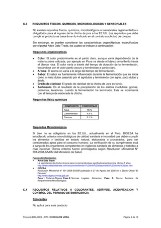 Proyecto BID-ADEX –RTA / CHICHA DE JORA Página 9 de 18
C.3 REQUISITOS FÍSICOS, QUIMICOS, MICROBIOLOGICOS Y SENSORIALES
No existen requisitos físicos, químicos, microbiológicos ni sensoriales reglamentados u
obligatorios para el ingreso de la chicha de jora a los EE.UU. Los requisitos que debe
cumplir el producto se basarán en lo indicado en el contrato o solicitud de compra.
Sin embargo, se pueden considerar las características organolépticas especificadas
por el portal Adex Data Trade, los cuales se indican a continuación:
Requisitos organolépticos
• Color: El color predominante es el pardo claro, aunque varía dependiendo de la
materia prima utilizada, por ejemplo en Piura va desde el blanco amarillento hasta
el blanco rosa. El color varía a través del tiempo de duración de la fermentación,
iniciándose con el color pardo oscuro y tornándose a pardo claro.
• Aroma: El aroma no varía a lo largo del tiempo de fermentación.
• Sabor: El sabor es fuertemente influenciado durante la fermentación que se inicia
como a maíz dulce pasando por el agridulce y terminando con agrio, poco dulce y
ácido.
• Grado de claridad: El grado de claridad de la chicha de Jora es turbio.
• Sedimento: Es el resultado de la precipitación de los sólidos insolubles: gomas,
proteínas, levaduras, cuando la fermentación ha terminado. Este se incrementa
con el tiempo de elaborada la chicha.
Requisitos físico químicos
COMPUESTO PORCENTAJE
Agua 95 %
Carbohidratos 4.9 %
Cenizas 0.1 %
Requisitos Microbiológicos
Si bien no es obligatorio en los EE.UU., actualmente en el Perú, DIGESA ha
establecido criterios microbiológicos de calidad sanitaria e inocuidad que deben cumplir
los alimentos y bebidas en estado natural, elaborados o procesados, para ser
considerados aptos para el consumo humano. La verificación de su cumplimiento está
a cargo de los organismos competentes en vigilancia sanitaria de alimentos y bebidas a
nivel nacional. Dichos criterios fueron promulgados según Resolución Ministerial N°
591-2008-SA/DM del Ministerio de Salud.
Fuente de información:
• Adex Data Trade
La exportación de chicha de jora viene incrementándose significativamente en los últimos 5 años
http://www.adexdatatrade.com/soluciones/tienda/1%20Info%20disponible/b%20chicha%20jora.htm
• DIGESA
Resolución Ministerial N° 591-2008-SA/DM publicada el 27 de Agosto del 2008 en el Diario Oficial “El
Peruano”
http://www.digesa.minsa.gob.pe/
Paso 1: Portal de Digesa; Paso 2: Normas Legales: Alimentos; Paso 3: Norma Sanitaria de
Requerimiento Microbiológico.
C.4 REQUISITOS RELATIVOS A COLORANTES, ADITIVOS, ACIDIFICACION Y
CONTROL DEL PERMISO DE EMERGENCIA
Colorantes
No aplica para este producto
 
