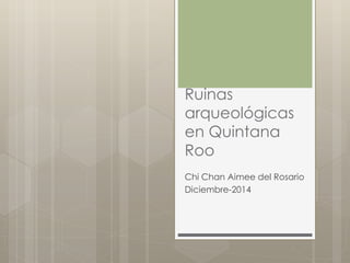 Ruinas 
arqueológicas 
en Quintana 
Roo 
Chi Chan Aimee del Rosario 
Diciembre-2014 
 