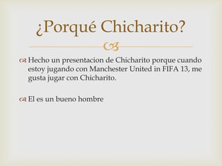 ¿Porqué Chicharito?
            
 Hecho un presentacion de Chicharito porque cuando
  estoy jugando con Manchester United in FIFA 13, me
  gusta jugar con Chicharito.

 El es un bueno hombre
 