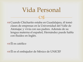 Vida Personal
                 
 Cuando Chicharito estaba en Guadalajara, él tomó
  clases de empresas en la Universidad del Valle de
  Atemajac y vivía con sus padres. Además de su
  lengua materna el español, Hernández puede habla
  con fluidez en Inglés.

 Él es católico

 Él es el embajador de México de UNICEF
 