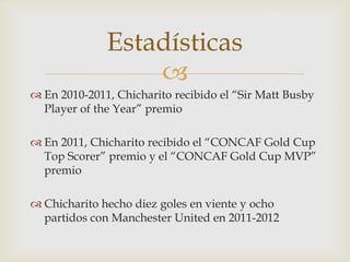 Estadísticas
                  
 En 2010-2011, Chicharito recibido el “Sir Matt Busby
  Player of the Year” premio

 En 2011, Chicharito recibido el “CONCAF Gold Cup
  Top Scorer” premio y el “CONCAF Gold Cup MVP”
  premio

 Chicharito hecho diez goles en viente y ocho
  partidos con Manchester United en 2011-2012
 