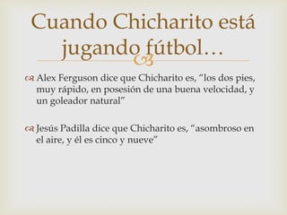 Cuando Chicharito está
   jugando fútbol…
         
 Alex Ferguson dice que Chicharito es, “los dos pies,
  muy rápido, en posesión de una buena velocidad, y
  un goleador natural”

 Jesús Padilla dice que Chicharito es, “asombroso en
  el aire, y él es cinco y nueve”
 