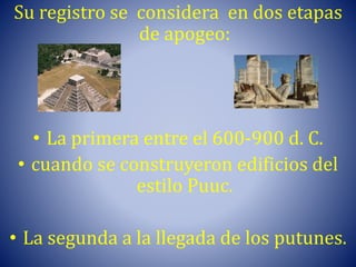 Su registro se considera en dos etapas
de apogeo:
• La primera entre el 600-900 d. C.
• cuando se construyeron edificios del
estilo Puuc.
• La segunda a la llegada de los putunes.
 