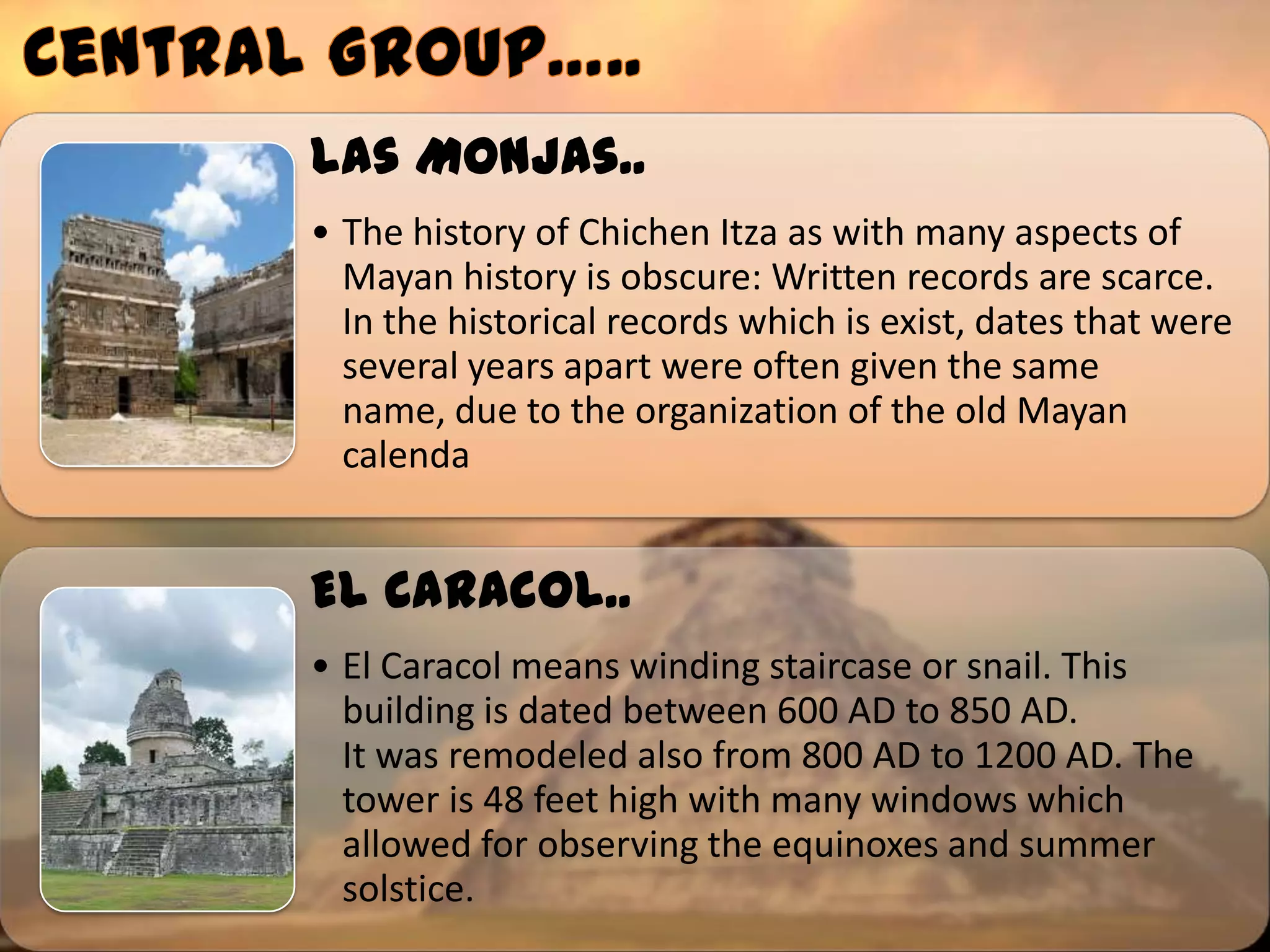 Las Monjas..
• The history of Chichen Itza as with many aspects of
  Mayan history is obscure: Written records are scarce.
  In the historical records which is exist, dates that were
  several years apart were often given the same
  name, due to the organization of the old Mayan
  calenda


El Caracol..
• El Caracol means winding staircase or snail. This
  building is dated between 600 AD to 850 AD.
  It was remodeled also from 800 AD to 1200 AD. The
  tower is 48 feet high with many windows which
  allowed for observing the equinoxes and summer
  solstice.
 
