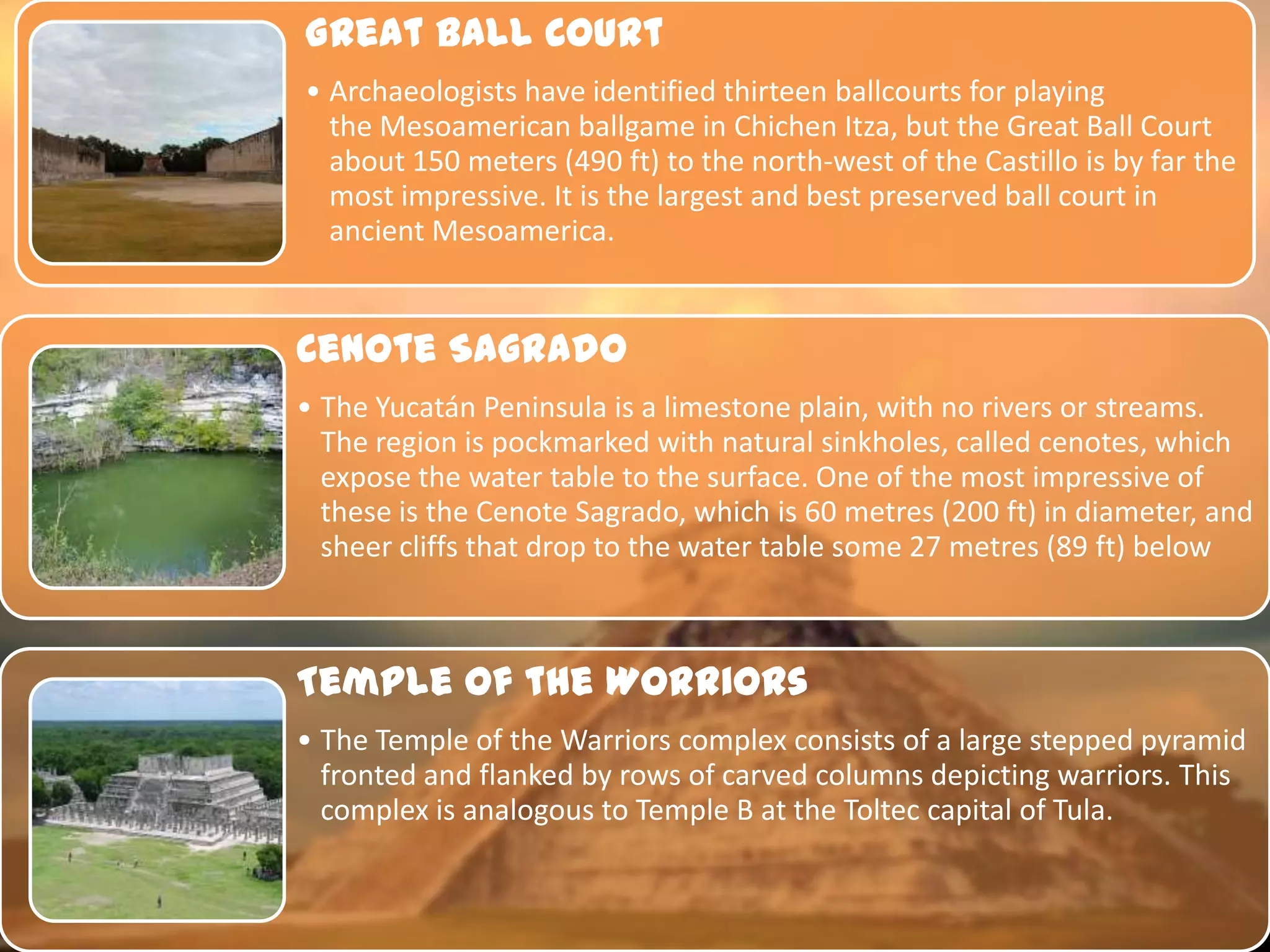 Great Ball Court
• Archaeologists have identified thirteen ballcourts for playing
  the Mesoamerican ballgame in Chichen Itza, but the Great Ball Court
  about 150 meters (490 ft) to the north-west of the Castillo is by far the
  most impressive. It is the largest and best preserved ball court in
  ancient Mesoamerica.


Cenote Sagrado
• The Yucatán Peninsula is a limestone plain, with no rivers or streams.
  The region is pockmarked with natural sinkholes, called cenotes, which
  expose the water table to the surface. One of the most impressive of
  these is the Cenote Sagrado, which is 60 metres (200 ft) in diameter, and
  sheer cliffs that drop to the water table some 27 metres (89 ft) below



Temple Of the Worriors
• The Temple of the Warriors complex consists of a large stepped pyramid
  fronted and flanked by rows of carved columns depicting warriors. This
  complex is analogous to Temple B at the Toltec capital of Tula.
 