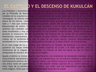 Los múltiples y monumentales edificios de la gran explanada de Chichén Itzá están presididos 
por la Pirámide de Kukulcán, llamado por muchos "el Castillo", uno de los edificios más 
notables de la arquitectura maya. Es una pirámide de cuatro lados que culmina en un templo 
rectangular. Se asienta sobre una plataforma rectangular de 55,5 metros de ancho y tiene una 
altura de 24 metros. Cada lado de la pirámide tiene una gran escalinata, 91 escalones por 
lado y 1 más que conduce al templo superior, dando 365 escalones, uno por día del año. 
Balaustradas de piedra flanquean cada escalera, y en la base de la escalinata norte se 
asientan dos colosales cabezas de serpientes emplumadas, efigies del dios Kukulcán. Es en 
estas escalinatas y muy particularmente en sus pretiles o balaustradas, donde se proyectan 
durante el transcurso del día equinoccial, las sombras de las aristas de las plataformas o 
basamentos superpuestos, que integran el gran edificio, configurándose así la imagen del 
cuerpo de la serpiente-dios, que al paso de las horas parece moverse descendiendo y 
rematando en la mencionada cabeza pétrea situada en la base inferior de la escalinata. 
Es en este juego de luz y sombra, que representa la "bajada" de Kukulcán a la tierra, como 
quisieron los mayas simbolizar el mandato superior de acudir a la labor agrícola, ante la 
inminencia de la llegada de las lluvias, al concluir el mes de marzo en que se inicia la 
temporada de siembra de la milpa en la región. 
Queda evidente la íntima relación que hicieron, los inventores de semejante montaje, de su 
conocimiento astronómico, aplicado a la arquitectura, en un entorno religioso y para un fin 
estrictamente político de liderazgo de masas, que debían concurrir puntualmente a la cita de 
una ardua tarea de supervivencia: la del pesado trabajo agrícola de su cultivo esencial, el 
maíz, base de su alimentación. Se infiere, por ende, que ese espectáculo que hoy vemos 
como mágico, tenía que ver con la estabilidad social de los mayas. 
 