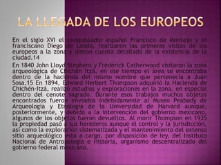 En el siglo XVI el conquistador español Francisco de Montejo y el 
franciscano Diego de Landa, realizaron las primeras visitas de los 
europeos a la zona y dieron cuenta detallada de la existencia de la 
ciudad.14 
En 1840 John Lloyd Stephens y Frederick Catherwood visitaron la zona 
arqueológica de Chichén Itzá, en ese tiempo el área se encontraba 
dentro de la hacienda del mismo nombre que pertenecía a Juan 
Sosa.15 En 1894, Edward Herbert Thompson adquirió la Hacienda de 
Chichén-Itzá, realizó estudios y exploraciones en la zona, en especial 
dentro del cenote sagrado. Durante esos trabajos muchos objetos 
encontrados fueron enviados indebidamente al Museo Peabody de 
Arqueología y Etnología de la Universidad de Harvard aunque, 
posteriormente, y debido a la intervención del gobierno mexicano, 
algunos de los objetos fueron devueltos. Al morir Thompson en 1935 
la propiedad pasó a sus herederos aunque el control y la jurisdicción, 
así como la exploración sistematizada y el mantenimiento del extenso 
sitio arqueológico está a cargo, por disposición de ley, del Instituto 
Nacional de Antropología e Historia, organismo descentralizado del 
gobierno federal mexicano. 
 