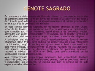 Es un cenote a cielo abierto de 60 m de diámetro, con paredes verticales 
de aproximadamente 15 m del nivel del acceso a la superficie del agua y 
de 13 m de profundidad, que es aproximadamente el primer piso freático 
en esa zona de la península de Yucatán. 
En este cenote llamado sagrado, se realizaban ofrendas al dios Chaac, 
señor de las lluvias, que consistían en objetos valiosos y la tradición dice 
que también sacrificios humanos, generalmente de doncellas nobles, 
ataviadas con ropas ceremoniales y enjoyadas. En el cenote también se 
sacrificaban prisioneros de alto rango, también como ofrenda religiosa. 
A principios del siglo XX un cónsul estadounidense, Edward Herbert 
Thompson (1857-1935), cuya codicia fue despertada por estas referencias 
tradicionales, dragó el cenote y extrajo numerosos objetos que envió a su 
país vendiéndolos, principalmente al Museo Peabody de Massachusets; 
este museo, después de diversas gestiones del gobierno mexicano, 
retornó a México, en 1970 y en 2008, una buena cantidad de las 
invaluables piezas arqueológicas. 
Más recientemente arqueólogos mexicanos han encontrado también 
piezas de jade, cuchillos de obsidiana, gemas, piedras preciosas, tesoros 
y esqueletos; sin embargo, se estima que aún el cenote no ha sido 
explorado exhaustivamente. 
 