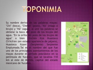Su nombre deriva de las palabras mayas: 
"Chi" (boca), "Che'en" (pozo), "Itz" (mago o 
brujo) y "Há" (agua), al unir las palabras se 
obtiene la boca del pozo de los brujos del 
agua. "En la orilla del pozo de los brujos de 
agua" o bien Chichén Itzá Huasteco 
Ch'iich'en (en estado/apariencia de pájaro), 
Huasteco Itzam' (Serpiente) Serpiente 
Emplumada.Tal es el nombre del que fue 
uno de los principales asentamientos de los 
mayas durante el período posclásico en la 
península de Yucatán, que se localiza 110 
km al este de Mérida, capital del estado 
mexicano de Yucatán. 
 