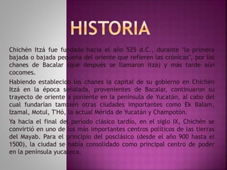 Chichén Itzá fue fundada hacia el año 525 d.C., durante "la primera 
bajada o bajada pequeña del oriente que refieren las crónicas", por los 
chanes de Bacalar (que después se llamaron itzá) y más tarde aún 
cocomes. 
Habiendo establecido los chanes la capital de su gobierno en Chichén 
Itzá en la época señalada, provenientes de Bacalar, continuaron su 
trayecto de oriente a poniente en la península de Yucatán, al cabo del 
cual fundarían también otras ciudades importantes como Ek Balam, 
Izamal, Motul, T'Hó, la actual Mérida de Yucatán y Champotón. 
Ya hacia el final del período clásico tardío, en el siglo IX, Chichén se 
convirtió en uno de los más importantes centros políticos de las tierras 
del Mayab. Para el principio del posclásico (desde el año 900 hasta el 
1500), la ciudad se había consolidado como principal centro de poder 
en la península yucateca. 
 