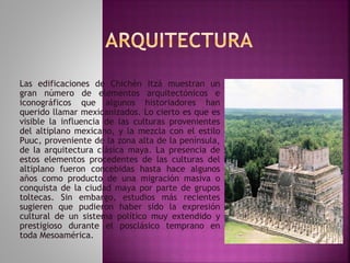 Las edificaciones de Chichén Itzá muestran un 
gran número de elementos arquitectónicos e 
iconográficos que algunos historiadores han 
querido llamar mexicanizados. Lo cierto es que es 
visible la influencia de las culturas provenientes 
del altiplano mexicano, y la mezcla con el estilo 
Puuc, proveniente de la zona alta de la península, 
de la arquitectura clásica maya. La presencia de 
estos elementos procedentes de las culturas del 
altiplano fueron concebidas hasta hace algunos 
años como producto de una migración masiva o 
conquista de la ciudad maya por parte de grupos 
toltecas. Sin embargo, estudios más recientes 
sugieren que pudieron haber sido la expresión 
cultural de un sistema político muy extendido y 
prestigioso durante el posclásico temprano en 
toda Mesoamérica. 
 