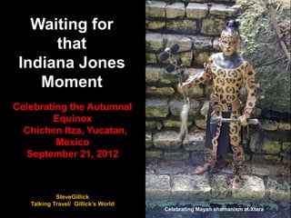 Waiting for
that
Indiana Jones
Moment
Celebrating the Autumnal
Equinox
Chichen Itza, Yucatan,
Mexico
September 21, 2012
Celebrating Mayan shamanism at Xtera
SteveGillick
Talking Travel/ Gillick’s World
 