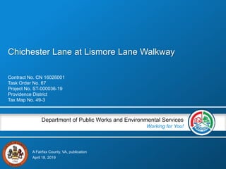 A Fairfax County, VA, publication
Department of Public Works and Environmental Services
Working for You!
Chichester Lane at Lismore Lane Walkway
Contract No. CN 16026001
Task Order No. 67
Project No. ST-000036-19
Providence District
Tax Map No. 49-3
April 18, 2019
 