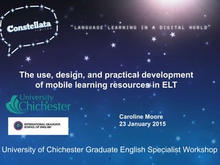 The use, design, and practical development
of mobile learning resources in ELT
Caroline Moore
23 January 2015
1
University of Chichester Graduate English Specialist Workshop
 