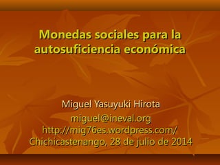 Monedas sociales para laMonedas sociales para la
autosuficiencia económicaautosuficiencia económica
Miguel Yasuyuki HirotaMiguel Yasuyuki Hirota
miguel@ineval.orgmiguel@ineval.org
http://mig76es.wordpress.com/http://mig76es.wordpress.com/
Chichicastenango, 28 de julio de 2014Chichicastenango, 28 de julio de 2014
 