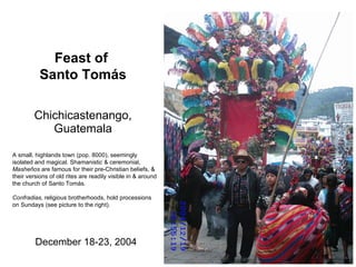 Chichicastenango, Guatemala December 18-23, 2004 Feast of  Santo Tom ás A small, highlands town (pop. 8000), seemingly isolated and magical. Shamanistic & ceremonial,  Masheños  are famous for their pre-Christian beliefs, & their versions of old rites are readily visible in & around the church of Santo Tom ás.  Confradias,  religious brotherhoods, hold processions on Sundays (see picture to the right).  