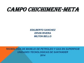 CAMPO CHICHIMENE-META
EDILBERTO SANCHEZ
ERVIN RIVERA
MILTON BELLO
TECNOLOGIA DE MANEJO DE PETROLEO Y GAS EN SUPERFICIE
UNIDADES TECNOLOGICAS DE SANTANDER
2014
 
