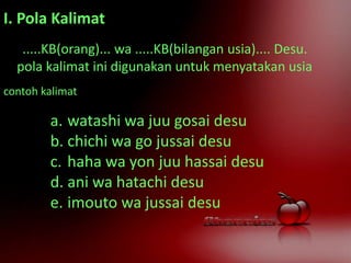 I. Pola Kalimat
.....KB(orang)... wa .....KB(bilangan usia).... Desu.
pola kalimat ini digunakan untuk menyatakan usia
contoh kalimat
a. watashi wa juu gosai desu
b. chichi wa go jussai desu
c. haha wa yon juu hassai desu
d. ani wa hatachi desu
e. imouto wa jussai desu
 