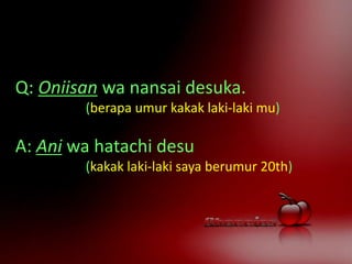Q: Oniisan wa nansai desuka.
(berapa umur kakak laki-laki mu)
A: Ani wa hatachi desu
(kakak laki-laki saya berumur 20th)
 