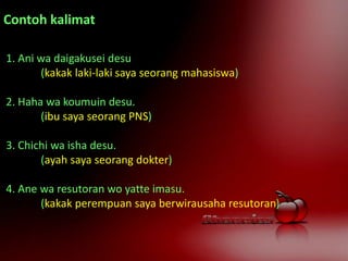Contoh kalimat
1. Ani wa daigakusei desu
(kakak laki-laki saya seorang mahasiswa)
2. Haha wa koumuin desu.
(ibu saya seorang PNS)
3. Chichi wa isha desu.
(ayah saya seorang dokter)
4. Ane wa resutoran wo yatte imasu.
(kakak perempuan saya berwirausaha resutoran)
 