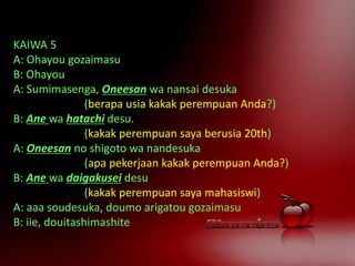 KAIWA 5
A: Ohayou gozaimasu
B: Ohayou
A: Sumimasenga, Oneesan wa nansai desuka
(berapa usia kakak perempuan Anda?)
B: Ane wa hatachi desu.
(kakak perempuan saya berusia 20th)
A: Oneesan no shigoto wa nandesuka
(apa pekerjaan kakak perempuan Anda?)
B: Ane wa daigakusei desu
(kakak perempuan saya mahasiswi)
A: aaa soudesuka, doumo arigatou gozaimasu
B: iie, douitashimashite
 